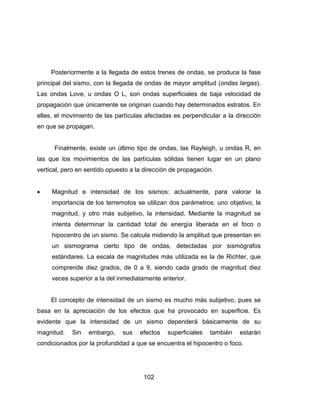 102
Posteriormente a la llegada de estos trenes de ondas, se produce la fase
principal del sismo, con la llegada de ondas de mayor amplitud (ondas largas).
Las ondas Love, u ondas O L, son ondas superficiales de baja velocidad de
propagación que únicamente se originan cuando hay determinados estratos. En
ellas, el movimiento de las partículas afectadas es perpendicular a la dirección
en que se propagan.
Finalmente, existe un último tipo de ondas, las Rayleigh, u ondas R, en
las que los movimientos de las partículas sólidas tienen lugar en un plano
vertical, pero en sentido opuesto a la dirección de propagación.
 Magnitud e intensidad de los sismos: actualmente, para valorar la
importancia de los terremotos se utilizan dos parámetros: uno objetivo, la
magnitud, y otro más subjetivo, la intensidad. Mediante la magnitud se
intenta determinar la cantidad total de energía liberada en el foco o
hipocentro de un sismo. Se calcula midiendo la amplitud que presentan en
un sismograma cierto tipo de ondas, detectadas por sismógrafos
estándares. La escala de magnitudes más utilizada es la de Richter, que
comprende diez grados, de 0 a 9, siendo cada grado de magnitud diez
veces superior a la del inmediatamente anterior.
El concepto de intensidad de un sismo es mucho más subjetivo, pues se
basa en la apreciación de los efectos que ha provocado en superficie. Es
evidente que la intensidad de un sismo dependerá básicamente de su
magnitud. Sin embargo, sus efectos superficiales también estarán
condicionados por la profundidad a que se encuentra el hipocentro o foco.
 