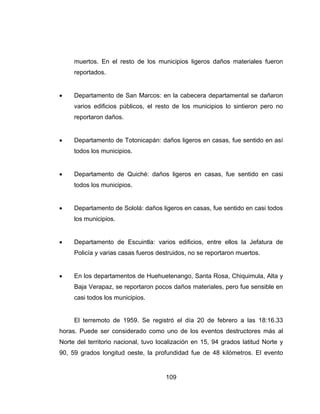 109
muertos. En el resto de los municipios ligeros daños materiales fueron
reportados.
 Departamento de San Marcos: en la cabecera departamental se dañaron
varios edificios públicos, el resto de los municipios lo sintieron pero no
reportaron daños.
 Departamento de Totonicapán: daños ligeros en casas, fue sentido en así
todos los municipios.
 Departamento de Quiché: daños ligeros en casas, fue sentido en casi
todos los municipios.
 Departamento de Sololá: daños ligeros en casas, fue sentido en casi todos
los municipios.
 Departamento de Escuintla: varios edificios, entre ellos la Jefatura de
Policía y varias casas fueros destruidos, no se reportaron muertos.
 En los departamentos de Huehuetenango, Santa Rosa, Chiquimula, Alta y
Baja Verapaz, se reportaron pocos daños materiales, pero fue sensible en
casi todos los municipios.
El terremoto de 1959. Se registró el día 20 de febrero a las 18:16.33
horas. Puede ser considerado como uno de los eventos destructores más al
Norte del territorio nacional, tuvo localización en 15, 94 grados latitud Norte y
90, 59 grados longitud oeste, la profundidad fue de 48 kilómetros. El evento
 