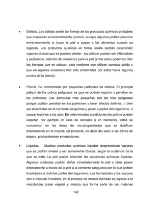 148
 Sólidos. Los sólidos serán las formas de los productos químicos probables
que ocasionen envenenamiento químico, aunque algunos podrán provocar
envenenamiento si tocan la piel o pasan a los alimentos cuando se
ingieran. Los productos químicos en forma sólida podrán desprender
vapores tóxicos que se pueden inhalar, los sólidos pueden ser inflamables
y explosivos, además de corrosivos para la piel (entre estos podemos citar
las trampas que se colocan para roedores que utilizan carnada solida y
que en algunas ocasiones han sido arrastradas por estos hacia algunos
puntos de la planta).
 Polvos. Se conformarán por pequeñas partículas de sólidos. El principal
peligro de los polvos peligrosos es que se podrán respirar y penetrar en
los pulmones. Las partículas más pequeñas son las más peligrosas
porque podrán penetrar en los pulmones y tener efectos dañinos, o bien
ser absorbidas en la corriente sanguínea y pasar a partes del organismo, o
causar lesiones a los ojos. En determinadas condiciones los polvos podrán
explotar, por ejemplo en silos de cereales o en harineras, estos se
concentran en las áreas de microingredientes que se dosifican
directamente en la mezcla del producto, es decir del saco a las tolvas de
espera, produciéndose emanaciones.
 Líquidos. Muchos productos químicos líquidos desprenderán vapores
que se podrán inhalar y ser sumamente tóxicos, según la sustancia de la
que se trate. La piel puede absorber las sustancias químicas líquidas.
Algunos productos podrán dañar inmediatamente la piel y otros pasan
directamente a través de la piel a la corriente sanguínea por lo que podrán
trasladarse a distintas partes del organismo. Las humedades y los vapores
son a menudo invisibles, en el proceso de mezcla húmeda se inyecta a la
mezcladora grasa vegetal y melaza que forma parte de las materias
 