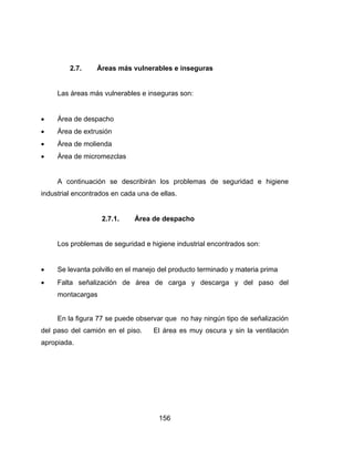 156
2.7. Áreas más vulnerables e inseguras
Las áreas más vulnerables e inseguras son:
 Área de despacho
 Área de extrusión
 Área de molienda
 Área de micromezclas
A continuación se describirán los problemas de seguridad e higiene
industrial encontrados en cada una de ellas.
2.7.1. Área de despacho
Los problemas de seguridad e higiene industrial encontrados son:
 Se levanta polvillo en el manejo del producto terminado y materia prima
 Falta señalización de área de carga y descarga y del paso del
montacargas
En la figura 77 se puede observar que no hay ningún tipo de señalización
del paso del camión en el piso. El área es muy oscura y sin la ventilación
apropiada.
 