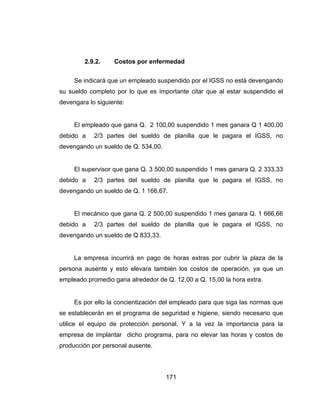 171
2.9.2. Costos por enfermedad
Se indicará que un empleado suspendido por el IGSS no está devengando
su sueldo completo por lo que es importante citar que al estar suspendido el
devengara lo siguiente:
El empleado que gana Q. 2 100,00 suspendido 1 mes ganara Q 1 400,00
debido a 2/3 partes del sueldo de planilla que le pagara el IGSS, no
devengando un sueldo de Q. 534,00.
El supervisor que gana Q. 3 500,00 suspendido 1 mes ganara Q. 2 333,33
debido a 2/3 partes del sueldo de planilla que le pagara el IGSS, no
devengando un sueldo de Q. 1 166,67.
El mecánico que gana Q. 2 500,00 suspendido 1 mes ganara Q. 1 666,66
debido a 2/3 partes del sueldo de planilla que le pagara el IGSS, no
devengando un sueldo de Q 833,33.
La empresa incurrirá en pago de horas extras por cubrir la plaza de la
persona ausente y esto elevara también los costos de operación, ya que un
empleado promedio gana alrededor de Q. 12,00 a Q. 15,00 la hora extra.
Es por ello la concientización del empleado para que siga las normas que
se establecerán en el programa de seguridad e higiene, siendo necesario que
utilice el equipo de protección personal. Y a la vez la importancia para la
empresa de implantar dicho programa, para no elevar las horas y costos de
producción por personal ausente.
 