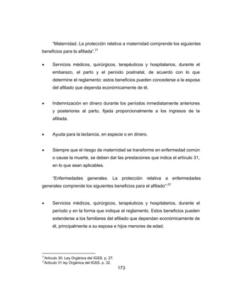 173
“Maternidad. La protección relativa a maternidad comprende los siguientes
beneficios para la afiliada”.21
 Servicios médicos, quirúrgicos, terapéuticos y hospitalarios, durante el
embarazo, el parto y el período postnatal, de acuerdo con lo que
determine el reglamento: estos beneficios pueden concederse a la esposa
del afiliado que dependa económicamente de él.
 Indemnización en dinero durante los períodos inmediatamente anteriores
y posteriores al parto, fijada proporcionalmente a los ingresos de la
afiliada.
 Ayuda para la lactancia, en especie o en dinero.
 Siempre que el riesgo de maternidad se transforme en enfermedad común
o cause la muerte, se deben dar las prestaciones que indica el artículo 31,
en lo que sean aplicables.
“Enfermedades generales. La protección relativa a enfermedades
generales comprende los siguientes beneficios para el afiliado”:22
 Servicios médicos, quirúrgicos, terapéuticos y hospitalarios, durante el
período y en la forma que indique el reglamento. Estos beneficios pueden
extenderse a los familiares del afiliado que dependan económicamente de
él, principalmente a su esposa e hijos menores de edad.
21
Artículo 30. Ley Orgánica del IGSS. p. 27.
22
Articulo 31 ley Orgánica del IGSS. p. 32.
 