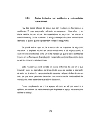 179
2.9.3. Costos indirectos por accidentes y enfermedades
operacionales
Hay dos clases básicas de costos que son resultado de las lesiones y
accidentes: El costo asegurado y el costo no asegurado. Hace años (y en
cierta medida, incluso ahora) los especialistas en seguridad se referían a
costos directos y costos indirectos. El antiguo concepto de costos indirectos era
idéntico a lo que se quiere expresar con costos no asegurados.
Se podrá indicar que por la ausencia de un programa de seguridad
industrial, la empresa incurrirá en varios costos como el de no producción, el
cual debería considerarse como un costo indirecto ya que la lesión del técnico
incurrió en un futuro paro de producción inesperado ocasionando pérdidas tanto
en ventas como en materias primas.
Cabe recalcar que será tomado en cuenta el tiempo de ocio en el que
incurrirán todos los operadores del área debido a que se paralizo la operación
de esta, por la atención y emergencia del operador y el paro de la máquina en
uso, ya que estas personas dependen directamente de la funcionalidad del
equipo para poder desarrollar sus labores cotidianas.
Como complemento se podrá agregar el costo en el que incurrirá el
operario en cuestión de medicamentos por no poseer el equipo necesario para
realizar el trabajo.
 