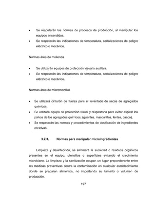 197
 Se respetarán las normas de procesos de producción, al manipular los
equipos encendidos.
 Se respetarán las indicaciones de temperatura, señalizaciones de peligro
eléctrico o mecánico.
Normas área de molienda
 Se utilizarán equipos de protección visual y auditiva.
 Se respetarán las indicaciones de temperatura, señalizaciones de peligro
eléctrico o mecánico.
Normas área de micromezclas
 Se utilizará cinturón de fuerza para el levantado de sacos de agregados
químicos.
 Se utilizará equipo de protección visual y respiratoria para evitar aspirar los
polvos de los agregados químicos, (guantes, mascarillas, lentes, casco).
 Se respetarán las normas y procedimientos de dosificación de ingredientes
en tolvas.
3.2.3. Normas para manipular microingredientes
Limpieza y desinfección, se eliminará la suciedad o residuos orgánicos
presentes en el equipo, utensilios o superficies evitando el crecimiento
microbiano. La limpieza y la sanitización ocupan un lugar preponderante entre
las medidas preventivas contra la contaminación en cualquier establecimiento
donde se preparan alimentos, no importando su tamaño o volumen de
producción.
 