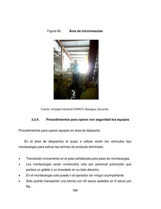 Procedim
En
montaca
 Tra
 Los
por
 En
 So
fila
Fue
3.2.4.
mientos par
el área de
argas para e
ansitarán ún
s montaca
rtara un gaf
el montaca
lo podrán t
.
Figura 86
ente: complejo
Procedim
ra operar e
e despach
estivar las t
nicamente
rgas serán
fete o un br
argas solo
transportar
19
6. Área
o industrial CO
mientos par
quipos en á
os el quip
tarimas de
en el paso
n conducid
razalete en
puede ir el
una tarima
98
a de micro
OINCO, Masa
ra operar c
área de des
po a utiliza
producto te
señalizada
dos solo p
su lado de
operador s
a con 40 sa
omezclas
agua, Escuin
con segurid
spacho
ar serán l
erminado.
a para paso
por persona
erecho.
sin ningún a
acos apilad
tla.
dad los eq
os vehícu
o de montac
al autoriza
acompañan
dos en 8 sa
quipos
los tipo
cargas.
ado que
nte.
acos por
 