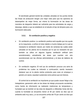 227
El alumbrado general tendrá las unidades ubicadas en los puntos donde
las líneas de producción tengan una mejor vista para que los operarios se
desempeñen de mejor forma, así mismo la iluminación en las áreas de
maniobra de despacho deberá ser suficiente para las actividades de carga y
descarga, debido a que se estableció en el estudio el tipo de lámpara para una
iluminación adecuada.
3.5.2. En ventilación positiva y negativa
 En ventilación positiva. La ventilación positiva será aquella que nos ayude
en la maquinaria, a enfriar el motor debido a mucho trabajo por lo cual es
necesaria la ventilación natural, por medio de ventanas las cuales están
ubicadas en los planos de la empresa por lo que es necesario de que
también se utilice en algunos lugares ventilación artificial (aire
acondicionado), actualmente las áreas que cuentan con aire
acondicionado son las oficinas administrativas y el área de tableros de
control.
 En ventilación negativa. El mal uso de ventilación provoca una serie de
problemas los cuales se indicarán a continuación, siendo necesario
destacar que en la planta ciertos productos para aves en empaque a
granel y en sacos, expulsan sustancias como polvos que son tóxicos.
El control de la ventilación es importante ya que puede causar fatiga a los
trabajadores, generando calor en las áreas de trabajo provocando accidentes,
como fuente de información se realizarán mediciones de temperatura y
humedad que se tendrán en las área de despacho a diferentes horas del día,
cuando la humedad se encuentra menor al 40 por ciento se dice que el
ambiente está muy seco, y si se encuentra arriba del 70 por ciento se dice que
 