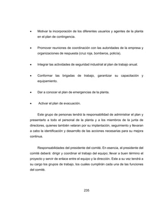 235
 Motivar la incorporación de los diferentes usuarios y agentes de la planta
en el plan de contingencia.
 Promover reuniones de coordinación con las autoridades de la empresa y
organizaciones de respuesta (cruz roja, bomberos, policía).
 Integrar las actividades de seguridad industrial al plan de trabajo anual.
 Conformar las brigadas de trabajo, garantizar su capacitación y
equipamiento.
 Dar a conocer el plan de emergencias de la planta.
 Activar el plan de evacuación.
Este grupo de personas tendrá la responsabilidad de administrar el plan y
presentarlo a todo el personal de la planta y a los miembros de la junta de
directores, quienes también velaran por su implantación, seguimiento y llevaran
a cabo la identificación y desarrollo de las acciones necesarias para su mejora
continua.
Responsabilidades del presidente del comité. En esencia, el presidente del
comité deberá: dirigir y coordinar el trabajo del equipo; llevar a buen término el
proyecto y servir de enlace entre el equipo y la dirección. Este a su vez tendrá a
su cargo los grupos de trabajo, los cuales cumplirán cada una de las funciones
del comité.
 