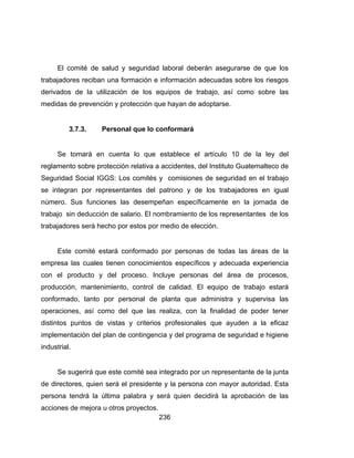 236
El comité de salud y seguridad laboral deberán asegurarse de que los
trabajadores reciban una formación e información adecuadas sobre los riesgos
derivados de la utilización de los equipos de trabajo, así como sobre las
medidas de prevención y protección que hayan de adoptarse.
3.7.3. Personal que lo conformará
Se tomará en cuenta lo que establece el artículo 10 de la ley del
reglamento sobre protección relativa a accidentes, del Instituto Guatemalteco de
Seguridad Social IGGS: Los comités y comisiones de seguridad en el trabajo
se integran por representantes del patrono y de los trabajadores en igual
número. Sus funciones las desempeñan específicamente en la jornada de
trabajo sin deducción de salario. El nombramiento de los representantes de los
trabajadores será hecho por estos por medio de elección.
Este comité estará conformado por personas de todas las áreas de la
empresa las cuales tienen conocimientos específicos y adecuada experiencia
con el producto y del proceso. Incluye personas del área de procesos,
producción, mantenimiento, control de calidad. El equipo de trabajo estará
conformado, tanto por personal de planta que administra y supervisa las
operaciones, así como del que las realiza, con la finalidad de poder tener
distintos puntos de vistas y criterios profesionales que ayuden a la eficaz
implementación del plan de contingencia y del programa de seguridad e higiene
industrial.
Se sugerirá que este comité sea integrado por un representante de la junta
de directores, quien será el presidente y la persona con mayor autoridad. Esta
persona tendrá la última palabra y será quien decidirá la aprobación de las
acciones de mejora u otros proyectos.
 