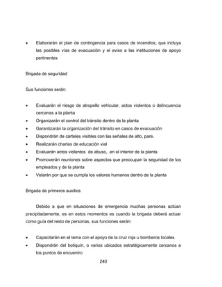 240
 Elaborarán el plan de contingencia para casos de incendios, que incluya
las posibles vías de evacuación y el aviso a las instituciones de apoyo
pertinentes
Brigada de seguridad
Sus funciones serán:
 Evaluarán el riesgo de atropello vehicular, actos violentos o delincuencia
cercanas a la planta
 Organizarán el control del tránsito dentro de la planta
 Garantizarán la organización del tránsito en casos de evacuación
 Dispondrán de carteles visibles con las señales de alto, pare.
 Realizarán charlas de educación vial
 Evaluarán actos violentos de abuso, en el interior de la planta
 Promoverán reuniones sobre aspectos que preocupan la seguridad de los
empleados y de la planta
 Velarán por que se cumpla los valores humanos dentro de la planta
Brigada de primeros auxilios
Debido a que en situaciones de emergencia muchas personas actúan
precipitadamente, es en estos momentos es cuando la brigada deberá actuar
como guía del resto de personas, sus funciones serán:
 Capacitarán en el tema con el apoyo de la cruz roja u bomberos locales
 Dispondrán del botiquín, o varios ubicados estratégicamente cercanos a
los puntos de encuentro
 