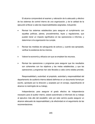 245
El alcance comprenderá el examen y valoración de lo adecuado y efectivo
de los sistemas de control interno de una organización, y de la calidad de la
ejecución al llevar a cabo las responsabilidades asignadas, incluyendo:
 Revisar los sistemas establecidos para asegurar el cumplimiento con
aquellas políticas, planes, procedimientos, leyes y regulaciones, que
pueden tener un impacto significativo en las operaciones e informes, y
determinar si la organización los cumple.
 Revisar las medidas de salvaguarda de activos y, cuando sea apropiado,
verificar la existencia de los mismos.
 Valorar la economía y eficacia con que se emplean los recursos.
 Revisar las operaciones o programas para asegurar que los resultados
son coherentes con los objetivos y las metas establecidas, y que las
operaciones y programas han sido llevados a cabo como estaba previsto.
Responsabilidad y autoridad: el propósito, autoridad y responsabilidad del
departamento de auditoría interna deberá definirse en un documento formal por
escrito, aprobado por la dirección y aceptado por el consejo, especificando el
alcance no restringido de su trabajo.
Independencia: para asegurar el grado efectivo de independencia
necesario para el auditor interno, estará subordinado e informará de su trabajo
al ejecutivo más alto del escalafón; solo por este camino puede asegurar un
alcance adecuado de responsabilidad y de efectividad en el seguimiento de las
recomendaciones.
 
