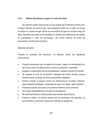 251
3.15. Diseño de proceso a seguir en caso de sismo
Se seguirán estas instrucciones ya que puede ser la diferencia entre morir
o seguir viviendo. En primer lugar, será necesario contar con un plan, en el que
se tenga en cuenta el lugar dónde se encontrará el lugar de reunión luego de
algún desastre, para esto se ha diseñado un sistema de señalización de salidas
de emergencia y rutas de evacuación. Ver anexo (Planos de rutas de
evacuación y puntos de encuentro).
Después del sismo
Pasada la sacudida del terremoto, se deberán tomar las siguientes
precauciones:
 Cuando compruebe que ha dejado de temblar, salga con tranquilidad con
las manos sobre la cabeza como si fuera un prisionero custodiado
 Apagará, si está dentro de sus posibilidades, cualquier fuente de incendio
 No regrese al área de producción, después del primer temblor porque
siempre existe el riesgo de sismos secundarios (réplicas)
 Llevará consigo el equipo mínimo de sobrevivencia: frazadas, linternas,
pilas, alimentos enlatados, recipientes de agua con tapas, radio transistor
 Prestará la ayuda que pueda a los demás miembros de la empresa
 Irá al lugar preestablecido en el plan de emergencia
 No caminará bajo las construcciones que puedan derrumbarse.
 Evitará el miedo y el pánico porque son los enemigos más grandes, ya
que paralizan y provocan reacciones ineficaces y peligrosas.
 