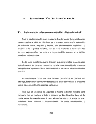259
4. IMPLEMENTACIÓN DE LAS PROPUESTAS
4.1. Implementación del programa de seguridad e higiene industrial
Para el establecimiento de un programa de este tipo se deberá establecer
un compromiso de todos los miembros de la empresa, respecto a la producción
de alimentos sanos, seguros y limpios, con procedimientos higiénicos y
anuentes a la seguridad industrial, esto se logra mediante la revisión de los
procesos operacionales y su mejora, e implica también avances en la política
de calidad de la empresa.
Es de suma importancia que la dirección sea comprometida respecto a dar
todo el apoyo y los recursos necesarios para la implementación del programa
de seguridad e higiene industrial, así como para la educación y capacitación del
personal.
Es conveniente contar con una persona coordinando el proceso, sin
embargo, tendrán que ser muy cuidadosos para evitar personalizar el programa
ya que esto, generalmente garantiza su fracaso.
Para que el programa de seguridad e higiene industrial, funcione será
necesario que se involucre a todo el personal de las diferentes áreas de la
planta, desde la gerencia general hasta el nivel de menor jerarquía, ya que,
finalmente, será beneficio y responsabilidad de todos implementarlo y
mantenerlo.
 