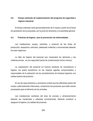 260
4.2. Tiempo estimado de implementación del programa de seguridad e
higiene industrial
El tiempo estimado será aproximadamente de 8 meses a partir de la fecha
de aprobación de la propuesta, por la junta de directores y la asamblea general.
4.3. Prácticas de higiene para la prevención de enfermedades
Las instalaciones, equipo, utensilios, y producto de las áreas de
producción, despachos, extrusión, peletizado molienda y micromezclas deberán
de estar higiénicos.
La falta de higiene del personal que manipulará los alimentos y las
materias primas, es con seguridad fuente de contaminación de los mismos.
La capacitación del personal en buenas prácticas de manufactura e
higiene, los podrá transformar en los mejores agentes comprometidos y
responsables de la aplicación de los procedimientos de limpieza logrando una
calidad óptima del producto.
El uso de ropa protectora y accesorios evitará que las diferentes partes del
cuerpo, potencialmente infecciosas, contaminen los productos que están siendo
procesados para el alimento de los animales.
Las instalaciones sanitarias del área de proceso y almacenamiento
deberán ser mantenidas y utilizadas correctamente. Deberán contribuir a
asegurar la higiene y la calidad del producto.
 