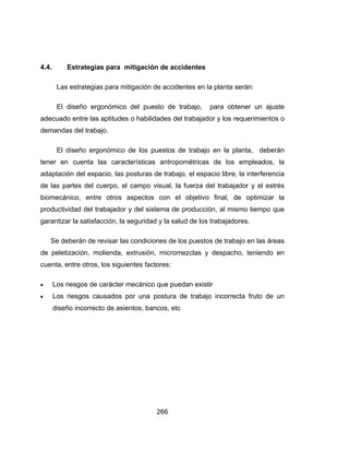 266
4.4. Estrategias para mitigación de accidentes
Las estrategias para mitigación de accidentes en la planta serán:
El diseño ergonómico del puesto de trabajo, para obtener un ajuste
adecuado entre las aptitudes o habilidades del trabajador y los requerimientos o
demandas del trabajo.
El diseño ergonómico de los puestos de trabajo en la planta, deberán
tener en cuenta las características antropométricas de los empleados, la
adaptación del espacio, las posturas de trabajo, el espacio libre, la interferencia
de las partes del cuerpo, el campo visual, la fuerza del trabajador y el estrés
biomecánico, entre otros aspectos con el objetivo final, de optimizar la
productividad del trabajador y del sistema de producción, al mismo tiempo que
garantizar la satisfacción, la seguridad y la salud de los trabajadores.
Se deberán de revisar las condiciones de los puestos de trabajo en las áreas
de peletización, molienda, extrusión, micromezclas y despacho, teniendo en
cuenta, entre otros, los siguientes factores:
 Los riesgos de carácter mecánico que puedan existir
 Los riesgos causados por una postura de trabajo incorrecta fruto de un
diseño incorrecto de asientos, bancos, etc
 