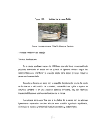 T
T
p
r
p
s
c
i
l
e
Técnicas y
Técnica de
En la
producto te
recomenda
pesos sin h
Cuand
se inclina
columna v
imprescind
La pr
ligeramente
enderezar l
Fig
Fuente
métodos d
elevación.
planta se e
erminado e
aciones, m
hacerse dañ
do se levan
en la articu
vertebral y
ibles para u
rimera será
e separada
la espalda
gura 101.
e: complejo ind
de trabajo
elevan carg
en sacos
antener la
ño.
nta un pes
ulación de
en una p
una buena
á poner los
as también
y tensar los
271
Unidad
dustrial COIN
as de 100
de un qui
espalda r
o con la es
la cadera,
posición es
elevación d
s pies a lo
n adoptar u
s músculos
de levante
NCO, Masagu
libras equiv
intal, el op
recta para
spalda deb
, mantenié
stática favo
de la carga
s lados de
una posici
s dorsales y
e Pallet
ua, Escuintla.
valentes a p
perario deb
poder lev
bidamente e
ndose rígid
orable, hay
.
e la carga
ón agacha
y abdomina
presentació
berá segui
vantar may
erecta, la p
da o erguid
y tres técn
con las pie
ada equilib
ales.
ón de
r las
yores
pelvis
da la
nicas
ernas
rada,
 