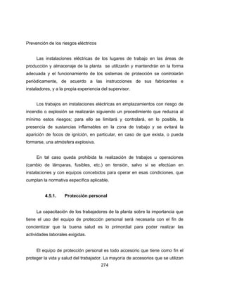 274
Prevención de los riesgos eléctricos
Las instalaciones eléctricas de los lugares de trabajo en las áreas de
producción y almacenaje de la planta se utilizarán y mantendrán en la forma
adecuada y el funcionamiento de los sistemas de protección se controlarán
periódicamente, de acuerdo a las instrucciones de sus fabricantes e
instaladores, y a la propia experiencia del supervisor.
Los trabajos en instalaciones eléctricas en emplazamientos con riesgo de
incendio o explosión se realizarán siguiendo un procedimiento que reduzca al
mínimo estos riesgos; para ello se limitará y controlará, en lo posible, la
presencia de sustancias inflamables en la zona de trabajo y se evitará la
aparición de focos de ignición, en particular, en caso de que exista, o pueda
formarse, una atmósfera explosiva.
En tal caso queda prohibida la realización de trabajos u operaciones
(cambio de lámparas, fusibles, etc.) en tensión, salvo si se efectúan en
instalaciones y con equipos concebidos para operar en esas condiciones, que
cumplan la normativa específica aplicable.
4.5.1. Protección personal
La capacitación de los trabajadores de la planta sobre la importancia que
tiene el uso del equipo de protección personal será necesaria con el fin de
concientizar que la buena salud es lo primordial para poder realizar las
actividades laborales exigidas.
El equipo de protección personal es todo accesorio que tiene como fin el
proteger la vida y salud del trabajador. La mayoría de accesorios que se utilizan
 