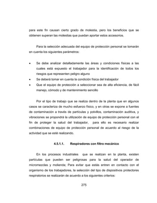 275
para este fin causan cierto grado de molestia, pero los beneficios que se
obtienen superan las molestias que puedan aportar estos accesorios.
Para la selección adecuada del equipo de protección personal se tomarán
en cuenta los siguientes parámetros:
 Se debe analizar detalladamente las áreas y condiciones físicas a las
cuales está expuesto el trabajador para la identificación de todos los
riesgos que representen peligro alguno
 Se deberá tomar en cuenta la condición física del trabajador
 Que el equipo de protección a seleccionar sea de alta eficiencia, de fácil
manejo, cómodo y de mantenimiento sencillo
Por el tipo de trabajo que se realiza dentro de la planta que en algunos
casos se caracteriza de mucho esfuerzo físico, y en otras se expone a fuentes
de contaminación a través de partículas y polvillos, contaminación auditiva, y
vibraciones se propondrá la utilización de equipo de protección personal con el
fin de proteger la salud del trabajador, para ello es necesario realizar
combinaciones de equipo de protección personal de acuerdo al riesgo de la
actividad que se esté realizando.
4.5.1.1. Respiradores con filtro mecánico
En los procesos industriales que se realizan en la planta, existen
partículas que pueden ser peligrosas para la salud del operador de
micromezclas y molienda; Para evitar que estás entren en contacto con el
organismo de los trabajadores, la selección del tipo de dispositivos protectores
respiratorios se realizarán de acuerdo a los siguientes criterios:
 
