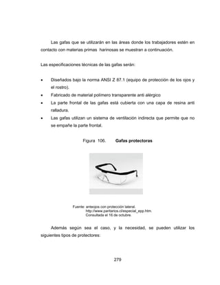 279
Las gafas que se utilizarán en las áreas donde los trabajadores estén en
contacto con materias primas harinosas se muestran a continuación.
Las especificaciones técnicas de las gafas serán:
 Diseñados bajo la norma ANSI Z 87.1 (equipo de protección de los ojos y
el rostro).
 Fabricado de material polímero transparente anti alérgico
 La parte frontal de las gafas está cubierta con una capa de resina anti
ralladura.
 Las gafas utilizan un sistema de ventilación indirecta que permite que no
se empañe la parte frontal.
Figura 106. Gafas protectoras
Fuente: anteojos con protección lateral.
http://www.paritarios.cl/especial_epp.htm.
Consultada el 16 de octubre.
Además según sea el caso, y la necesidad, se pueden utilizar los
siguientes tipos de protectores:
 