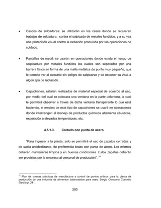 280
 Cascos de soldadores: se utilizarán en los casos donde se requieran
trabajos de soldadura, contra el salpicado de metales fundidos, y a su vez
una protección visual contra la radiación producida por las operaciones de
soldado.
 Pantallas de metal: se usarán en operaciones donde exista el riesgo de
salpicadura por metales fundidos los cuales son separados por una
barrera física en forma de una malla metálica de punto muy pequeño, que
le permite ver al operario sin peligro de salpicarse y de exponer su vista a
algún tipo de radiación.
 Capuchones, estarán realizados de material especial de acuerdo al uso,
por medio del cual se colocara una ventana en la parte delantera, la cual
le permitirá observar a través de dicha ventana transparente lo que está
haciendo, el empleo de este tipo de capuchones se usará en operaciones
donde intervengan el manejo de productos químicos altamente cáusticos,
exposición a elevadas temperaturas, etc.
4.5.1.3. Calzado con punta de acero
“Para ingresar a la planta, solo se permitirá el uso de zapatos cerrados y
de suela antideslizante, de preferencia botas con punta de acero. Los mismos
deberán mantenerse limpios y en buenas condiciones. Estos zapatos deberán
ser provistos por la empresa al personal de producción”. 24
24
Plan de buenas prácticas de manufactura y control de puntos críticos para la planta de
producción de una industria de alimentos balanceados para aves. Sergio Giancarlo Custodio
García p. 241.
 