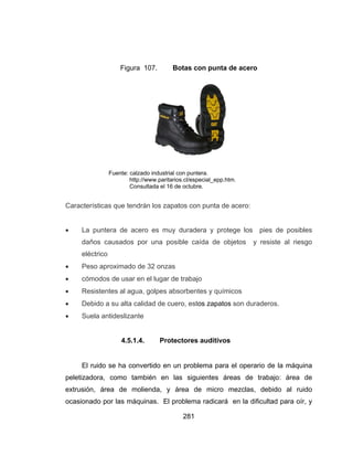 281
Figura 107. Botas con punta de acero
Fuente: calzado industrial con puntera.
http://www.paritarios.cl/especial_epp.htm.
Consultada el 16 de octubre.
Características que tendrán los zapatos con punta de acero:
 La puntera de acero es muy duradera y protege los pies de posibles
daños causados por una posible caída de objetos y resiste al riesgo
eléctrico
 Peso aproximado de 32 onzas
 cómodos de usar en el lugar de trabajo
 Resistentes al agua, golpes absorbentes y químicos
 Debido a su alta calidad de cuero, estos zapatos son duraderos.
 Suela antideslizante
4.5.1.4. Protectores auditivos
El ruido se ha convertido en un problema para el operario de la máquina
peletizadora, como también en las siguientes áreas de trabajo: área de
extrusión, área de molienda, y área de micro mezclas, debido al ruido
ocasionado por las máquinas. El problema radicará en la dificultad para oír, y
 