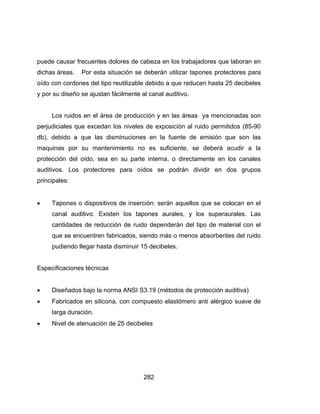 282
puede causar frecuentes dolores de cabeza en los trabajadores que laboran en
dichas áreas. Por esta situación se deberán utilizar tapones protectores para
oído con cordones del tipo reutilizable debido a que reducen hasta 25 decibeles
y por su diseño se ajustan fácilmente al canal auditivo.
Los ruidos en el área de producción y en las áreas ya mencionadas son
perjudiciales que excedan los niveles de exposición al ruido permitidos (85-90
db), debido a que las disminuciones en la fuente de emisión que son las
maquinas por su mantenimiento no es suficiente, se deberá acudir a la
protección del oído, sea en su parte interna, o directamente en los canales
auditivos. Los protectores para oídos se podrán dividir en dos grupos
principales:
 Tapones o dispositivos de inserción: serán aquellos que se colocan en el
canal auditivo. Existen los tapones aurales, y los superaurales. Las
cantidades de reducción de ruido dependerán del tipo de material con el
que se encuentren fabricados, siendo más o menos absorbentes del ruido
pudiendo llegar hasta disminuir 15 decibeles.
Especificaciones técnicas
 Diseñados bajo la norma ANSI S3.19 (métodos de protección auditiva)
 Fabricados en silicona, con compuesto elastómero anti alérgico suave de
larga duración.
 Nivel de atenuación de 25 decibeles
 