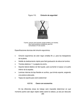 





m
Especificac
 Cintur
de la
 Hebill
 Tirant
 Sopor
inferio
 Lamin
una p
 Tapas
En la
momento p
Fig
Fuente: cin
htt
Co
ciones técn
rón ergonó
planta.
a de desliz
tes elástico
rte lateral e
or de la esp
nas internas
ostura ade
s de soport
4.5.
as diferente
podría caer
gura 110.
nturón para le
tp://www.parit
onsultada el 1
icas del cin
mico de co
amiento rá
s 1 ½ pulga
elástico de
palda.
s de tipo fle
cuada.
e para cierr
.1.6. Ca
es áreas d
r algún obje
285
Cintur
evantar carga
tarios.cl/espe
16 de octubre
nturón ergo
olor negro
pido para fá
ada de anc
fácil ajuste
exible en a
re abdomin
asco con a
de trabajo
eto sólido s
rón de seg
as sintético co
ecial_epp.htm
e.
nómico
entallas M
fácil gradua
cho.
e, para aum
crílico, que
nal
accesorios
será impo
sobre la cab
guridad
on tirantes.
m.
y L para l
ación de altu
mentar el a
e brinda sop
osible dete
beza, ya se
os trabajad
ura de hom
apoyo a la
porte, exigi
erminar en
ea por desc
dores
mbro
parte
endo
qué
cuido
 