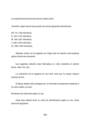 296
Las especificaciones técnicas de los rótulos serán:
Tamaños: según sea el caso podrán ser de las siguientes dimensiones:
XS: 73 x 148 milímetros.
S: 104 x 210 milímetros.
M: 148 x 297 milímetros.
L: 209 x 420 milímetros.
XL: 296 x 594 milímetros.
Deberán contar con la pegatina sin ningún tipo de soporte, para poderse
aplicar donde sea necesaria.
Las pegatinas deberán estar fabricadas en vinilo resistente al exterior
(lluvia, calor, frio, sol).
La colocación de la pegatina es muy fácil, hará que no quede ninguna
burbuja de aire.
El dibujo deberá estar protegido por un laminado transparente resistente la
luz ultra violeta y al roce.
Rotulación de cada área según su uso
Cada área deberá tener su rotulo de identificación según su uso, estos
serán los siguientes:
 