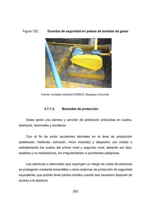 Figura
Est
abertura
Co
(peletiza
resbalam
estables
Las
se prote
equivale
acceso a
a 122.
Fue
4
tas serán u
as, desnivel
n el fin d
ado, molien
miento los
s y no resba
s aberturas
gerán med
ente, que po
a la abertur
Guardas
ente: complejo
4.7.1.3.
una barrer
es y escale
de evitar a
nda, extrus
suelos del
aladizos, sin
s o desnive
iante baran
odrán tener
ra.
30
de segurid
o industrial CO
Barandas
a y servirá
eras
accidentes
sión, micro
primer niv
n irregularid
les que sup
ndillas u otr
r partes mó
02
dad en pol
OINCO, Masa
s de protec
án de prote
laborales
o mezclas)
vel y segu
dades ni pe
pongan un
ros sistema
óviles cuand
leas de bo
agua, Escuin
cción
ección anti
en el áre
y despac
ndo nivel,
endientes p
riesgo de c
as de protec
do sea nec
mbas de g
tla.
caídas en
ea de pro
cho, por ca
deberán s
peligrosas.
caída de pe
cción de se
esario disp
grasa
suelos,
ducción
aídas o
ser fijos,
ersonas
eguridad
poner de
 