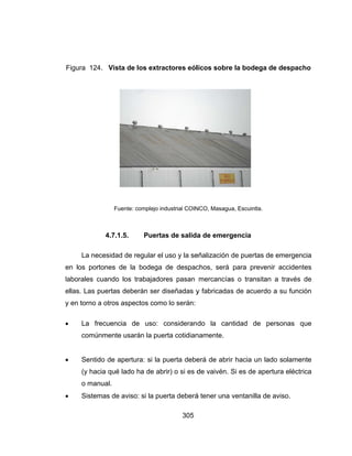 e
l
e
y



Figura 124
La ne
en los por
laborales c
ellas. Las p
y en torno a
 La fr
comú
 Sentid
(y hac
o man
 Sistem
4. Vista de
Fuente
4.7.1.5.
cesidad de
rtones de l
cuando los
puertas deb
a otros asp
recuencia
nmente usa
do de apert
cia qué lado
nual.
mas de avis
e los extra
e: complejo ind
Puerta
e regular el
a bodega
trabajador
berán ser d
pectos como
de uso: c
arán la pue
tura: si la p
o ha de abr
so: si la pue
305
actores eól
dustrial COIN
as de salida
uso y la se
de despac
res pasan
diseñadas y
o lo serán:
consideran
erta cotidian
puerta debe
rir) o si es d
erta deberá
licos sobre
NCO, Masagu
a de emerg
eñalización
chos, será
mercancía
y fabricada
do la can
namente.
erá de abri
de vaivén.
á tener una
e la bodeg
ua, Escuintla.
gencia
de puertas
para prev
as o transit
s de acuer
ntidad de
r hacia un
Si es de ap
ventanilla d
a de despa
s de emerge
venir accide
tan a travé
rdo a su fun
personas
lado solam
pertura eléc
de aviso.
acho
encia
entes
és de
nción
que
mente
ctrica
 