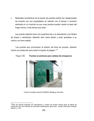 306
 Materiales constitutivos de la puerta: las puertas podrán ser categorizadas
de acuerdo con sus propiedades en relación con el tiempo o duración
estimada en un incendio ya que unas puertas pueden resistir el paso del
fuego menos o más tiempo que otras.
Las puertas deberán tener una superficie lisa y no absorbente y ser fáciles
de limpiar y desinfectar. Deberán abrir hacia afuera y estar ajustadas a su
marco y en buen estado.
“Las puertas que comuniquen al exterior del área de proceso, deberán
contar con protección para evitar el ingreso de plagas”. 25
Figura 125. Puertas en portones para salidas de emergencia
Fuente: complejo industrial COINCO, Masagua, Escuintla.
25
Plan de buenas prácticas de manufactura y control de puntos críticos para la planta de
producción de una industria de alimentos balanceados para aves. Sergio Giancarlo Custodio
García. p. 194.
 
