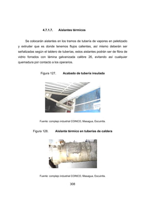 Se
y extrud
señaliza
vidrio fo
quemad
4
colocarán
der que es
adas según
orrados co
ura por con
Fig
Fue
Figura 1
Fue
4.7.1.7.
aislantes e
s donde te
el tablero d
on lámina
ntacto a los
gura 127.
ente: complejo
28. Ai
ente: complejo
30
Aislantes
en los tram
enemos fluj
de tuberías
galvanizad
s operarios.
Acabad
o industrial CO
slante térm
o industrial CO
08
térmicos
os de tube
jos calient
s, estos ais
da calibre
do de tube
OINCO, Masa
mico en tub
OINCO, Masa
ería de vapo
tes, así mi
slantes podr
26, evitan
ería insulad
agua, Escuin
berías de c
agua, Escuin
ores en pe
ismo debe
rán ser de
ndo así cu
da
tla.
caldera
tla.
letizado
erán ser
fibra de
ualquier
 