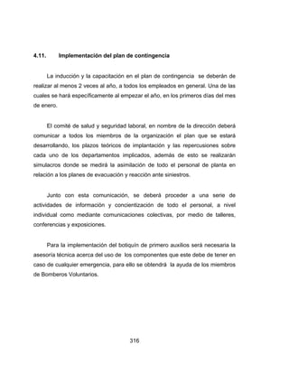 316
4.11. Implementación del plan de contingencia
La inducción y la capacitación en el plan de contingencia se deberán de
realizar al menos 2 veces al año, a todos los empleados en general. Una de las
cuales se hará específicamente al empezar el año, en los primeros días del mes
de enero.
El comité de salud y seguridad laboral, en nombre de la dirección deberá
comunicar a todos los miembros de la organización el plan que se estará
desarrollando, los plazos teóricos de implantación y las repercusiones sobre
cada uno de los departamentos implicados, además de esto se realizarán
simulacros donde se medirá la asimilación de todo el personal de planta en
relación a los planes de evacuación y reacción ante siniestros.
Junto con esta comunicación, se deberá proceder a una serie de
actividades de información y concientización de todo el personal, a nivel
individual como mediante comunicaciones colectivas, por medio de talleres,
conferencias y exposiciones.
Para la implementación del botiquín de primero auxilios será necesaria la
asesoría técnica acerca del uso de los componentes que este debe de tener en
caso de cualquier emergencia, para ello se obtendrá la ayuda de los miembros
de Bomberos Voluntarios.
 
