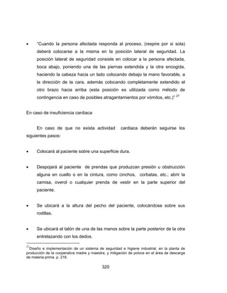320
 “Cuando la persona afectada responda al proceso, (respire por si sola)
deberá colocarse a la misma en la posición lateral de seguridad. La
posición lateral de seguridad consiste en colocar a la persona afectada,
boca abajo, poniendo una de las piernas extendida y la otra encogida,
haciendo la cabeza hacia un lado colocando debajo la mano favorable, a
la dirección de la cara, además colocando completamente extendido el
otro brazo hacia arriba (esta posición es utilizada como método de
contingencia en caso de posibles atragantamientos por vómitos, etc.)” 27
En caso de insuficiencia cardiaca
En caso de que no exista actividad cardiaca deberán seguirse los
siguientes pasos:
 Colocará al paciente sobre una superficie dura.
 Despojará al paciente de prendas que produzcan presión u obstrucción
alguna en cuello o en la cintura, como cinchos, corbatas, etc.; abrir la
camisa, overol o cualquier prenda de vestir en la parte superior del
paciente.
 Se ubicará a la altura del pecho del paciente, colocándose sobre sus
rodillas.
 Se ubicará el talón de una de las manos sobre la parte posterior de la otra
entrelazando con los dedos.
27
Diseño e implementación de un sistema de seguridad e higiene industrial, en la planta de
producción de la cooperativa madre y maestra, y mitigación de polvos en el área de descarga
de materia prima. p. 216.
 