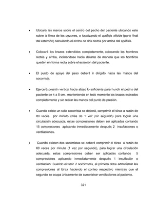 321
 Ubicará las manos sobre el centro del pecho del paciente ubicando este
sobre la línea de los pezones, o localizando el apófisis xifoide (parte final
del esternón) calculando el ancho de dos dedos por arriba del apófisis.
 Colocará los brazos extendidos completamente, colocando los hombros
rectos y arriba, inclinándose hacia delante de manera que los hombros
queden en forma recta sobre el esternón del paciente.
 El punto de apoyo del peso deberá ir dirigido hacia las manos del
socorrista.
 Ejercerá presión vertical hacia abajo lo suficiente para hundir el pecho del
paciente de 4 a 5 cm., manteniendo en todo momento los brazos estirados
completamente y sin retirar las manos del punto de presión.
 Cuando existe un solo socorrista se deberá, comprimir el tórax a razón de
80 veces por minuto (más de 1 vez por segundo) para lograr una
circulación adecuada, estas compresiones deben ser aplicadas contando
15 compresiones aplicando inmediatamente después 2 insuflaciones o
ventilaciones.
 Cuando existen dos socorristas se deberá comprimir el tórax a razón de
60 veces por minuto (1 vez por segundo), para lograr una circulación
adecuada, estas compresiones deben ser aplicadas contando 5
compresiones aplicando inmediatamente después 1 insuflación o
ventilación. Cuando existen 2 socorristas, el primero debe administrar las
compresiones al tórax haciendo el conteo respectivo mientras que el
segundo se ocupa únicamente de suministrar ventilaciones al paciente.
 
