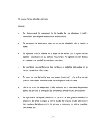 331
Si es una herida abierta o cerrada
Abierta
 Se determinará la gravedad de la herida (si es abrasión, incisión,
laceración, y en el peor de los casos amputación).
 Se removerá la vestimenta que se encuentre alrededor de la herida a
tratar.
 Se aplicara presión directa en el lugar de la herida con la ayuda de un
apósito esterilizado en su defecto muy limpio. No aplicar presión directa
en caso de que exista fractura de un miembro.
 Se cambiará constantemente los vendajes o apósitos colocados en la
herida para evitar infecciones.
 En caso de que la herida sea muy grave (profunda) y la aplicación de
presión directa sea insuficiente se deberá aplicar un torniquete.
 Ubicar un trozo de tela grueso (toalla, sabana, etc.) y envolver la parte en
donde se aplicara el torniquete de preferencia arriba de una articulación.
 Se aplicará el torniquete utilizando un pedazo de tela gruesa anudándola
alrededor del área escogida y con la ayuda de un palo o tubo atravesado
dar vueltas a la tela de modo de apretar el miembro; no utilizar cuerdas,
cinturones, etc.
 