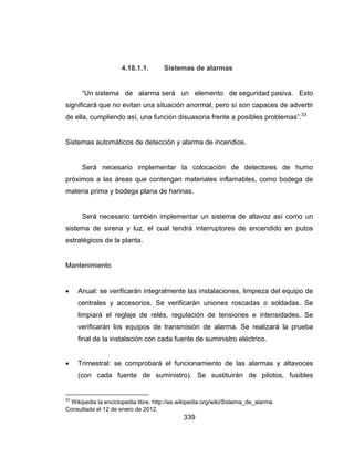 339
4.18.1.1. Sistemas de alarmas
“Un sistema de alarma será un elemento de seguridad pasiva. Esto
significará que no evitan una situación anormal, pero sí son capaces de advertir
de ella, cumpliendo así, una función disuasoria frente a posibles problemas”.33
Sistemas automáticos de detección y alarma de incendios.
Será necesario implementar la colocación de detectores de humo
próximos a las áreas que contengan materiales inflamables, como bodega de
materia prima y bodega plana de harinas.
Será necesario también implementar un sistema de altavoz así como un
sistema de sirena y luz, el cual tendrá interruptores de encendido en putos
estratégicos de la planta.
Mantenimiento
 Anual: se verificarán integralmente las instalaciones, limpieza del equipo de
centrales y accesorios. Se verificarán uniones roscadas o soldadas. Se
limpiará el reglaje de relés, regulación de tensiones e intensidades. Se
verificarán los equipos de transmisión de alarma. Se realizará la prueba
final de la instalación con cada fuente de suministro eléctrico.
 Trimestral: se comprobará el funcionamiento de las alarmas y altavoces
(con cada fuente de suministro). Se sustituirán de pilotos, fusibles
33
Wikipedia la enciclopedia libre. http://es.wikipedia.org/wiki/Sistema_de_alarma.
Consultada el 12 de enero de 2012.
 
