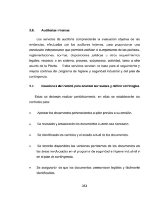 353
5.6. Auditorías internas
Los servicios de auditoría comprenderán la evaluación objetiva de las
evidencias, efectuadas por los auditores internos, para proporcionar una
conclusión independiente que permitirá calificar el cumplimiento de las políticas,
reglamentaciones, normas, disposiciones jurídicas u otros requerimientos
legales; respecto a un sistema, proceso, subproceso, actividad, tarea u otro
asunto de la Planta. Estos servicios servirán de base para el seguimiento y
mejora continua del programa de higiene y seguridad industrial y del plan de
contingencia.
5.7. Reuniones del comité para analizar revisiones y definir estrategias
Estas se deberán realizar periódicamente, en ellas se establecerán los
controles para:
 Aprobar los documentos pertenecientes al plan previos a su emisión.
 Se revisarán y actualizarán los documentos cuando sea necesario.
 Se identificarán los cambios y el estado actual de los documentos.
 Se tendrán disponibles las versiones pertinentes de los documentos en
las áreas involucradas en el programa de seguridad e higiene industrial y
en el plan de contingencia.
 Se asegurarán de que los documentos permanecen legibles y fácilmente
identificables.
 