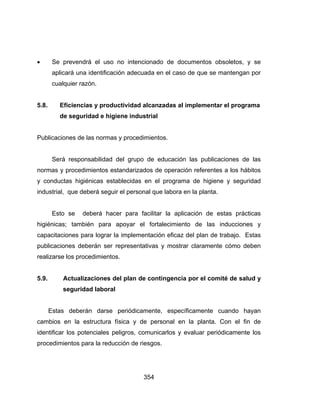 354
 Se prevendrá el uso no intencionado de documentos obsoletos, y se
aplicará una identificación adecuada en el caso de que se mantengan por
cualquier razón.
5.8. Eficiencias y productividad alcanzadas al implementar el programa
de seguridad e higiene industrial
Publicaciones de las normas y procedimientos.
Será responsabilidad del grupo de educación las publicaciones de las
normas y procedimientos estandarizados de operación referentes a los hábitos
y conductas higiénicas establecidas en el programa de higiene y seguridad
industrial, que deberá seguir el personal que labora en la planta.
Esto se deberá hacer para facilitar la aplicación de estas prácticas
higiénicas; también para apoyar el fortalecimiento de las inducciones y
capacitaciones para lograr la implementación eficaz del plan de trabajo. Estas
publicaciones deberán ser representativas y mostrar claramente cómo deben
realizarse los procedimientos.
5.9. Actualizaciones del plan de contingencia por el comité de salud y
seguridad laboral
Estas deberán darse periódicamente, específicamente cuando hayan
cambios en la estructura física y de personal en la planta. Con el fin de
identificar los potenciales peligros, comunicarlos y evaluar periódicamente los
procedimientos para la reducción de riesgos.
 