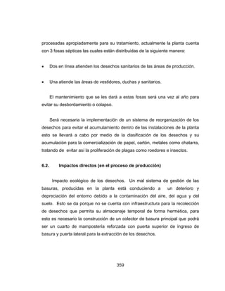 359
procesadas apropiadamente para su tratamiento, actualmente la planta cuenta
con 3 fosas sépticas las cuales están distribuidas de la siguiente manera:
 Dos en línea atienden los desechos sanitarios de las áreas de producción.
 Una atiende las áreas de vestidores, duchas y sanitarios.
El mantenimiento que se les dará a estas fosas será una vez al año para
evitar su desbordamiento o colapso.
Será necesaria la implementación de un sistema de reorganización de los
desechos para evitar el acumulamiento dentro de las instalaciones de la planta
esto se llevará a cabo por medio de la clasificación de los desechos y su
acumulación para la comercialización de papel, cartón, metales como chatarra,
tratando de evitar así la proliferación de plagas como roedores e insectos.
6.2. Impactos directos (en el proceso de producción)
Impacto ecológico de los desechos. Un mal sistema de gestión de las
basuras, producidas en la planta está conduciendo a un deterioro y
depreciación del entorno debido a la contaminación del aire, del agua y del
suelo. Esto se da porque no se cuenta con infraestructura para la recolección
de desechos que permita su almacenaje temporal de forma hermética, para
esto es necesario la construcción de un colector de basura principal que podrá
ser un cuarto de mampostería reforzada con puerta superior de ingreso de
basura y puerta lateral para la extracción de los desechos.
 