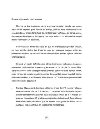 372
Área de seguridad o paso peatonal
Muchos de los empleados de la empresa necesitan circular por varias
áreas de la empresa para realizar su trabajo, pero su libre locomoción se ve
entorpecida por el constante flujo de montacargas y vehículos de carga que se
disponen en los espacios de carga y descarga teniendo un alto nivel de riesgo
de ser víctimas de un accidente.
Se deberán de limitar las áreas en que los montacargas pueden circular,
es más sencillo definir las áreas en que los peatones pueden andar sin
problemas evitando ser víctimas de un accidente por errores ajenos como de
errores propios.
Se dará un patrón definido sobre cómo deberán ser elaborados los pasos
peatonales dentro de las empresas y los espacios de circulación disponibles.
Será utilizado el color correspondiente tomando como base las normas IRAM,
estas normas se constituyen como normas de seguridad a nivel mundial, podría
considerarse como el equivalente a las normas ISO únicamente que enfocados
en cuestiones de seguridad.
 Franjas. El paso será delimitado utilizando líneas de 0,15 metros y el paso
tiene un ancho total de 0,8 metros lo cual da el espacio suficiente para
circular cómodamente además están dispuestas líneas de 0,15 metros de
espesor colocadas a 45 grados con respecto a la horizontal. Todo el paso
estará dispuesto para evitar que se transite por lugares en donde circula
cualquier tipo de vehículo en especial los montacargas.
 