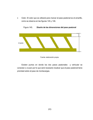 
c
p
 Color.
como
Fig
Existe
conectan o
prioridad so
. El color qu
se observa
ura 145.
en puntos
o cruzan po
obre el pas
ue se utiliza
a en las figu
Diseño d
Fuen
en donde
r lo que ser
o de monta
373
ará para m
uras 145 y
de las dim
nte: elaboraci
e los dos
rá necesari
acargas.
arcar el pa
146.
ensiones d
ión propia.
pasos pea
io recalcar
aso peatona
del paso p
atonales
que el paso
al es el ama
peatonal
y vehicula
o peatonal
3 mt
0.10 mt
arillo,
ar se
tiene
 