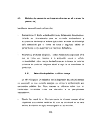 375
6.5. Medidas de atenuación en impactos directos (en el proceso de
producción)
Medidas de atenuación contra el desorden
 Equipamiento. El diseño y distribución interior de las áreas de producción,
deberán ser dimensionadas para así acomodar equipamientos y
subproductos de manejo de material y productos. El orden de almacenaje
será establecido por el comité de salud y seguridad laboral en
concordancia con los supervisores e ingenieros de la planta.
 Materiales y productos peligrosos. Tendrán necesidades especiales en lo
que se indica con respecto a la protección contra el vertido,
combustibilidad y otros riesgos, la clasificación en la bodega de materias
primas de los productos peligrosos estará a cargo de los supervisores de
producción.
6.5.1. Retención de polvillos, por filtros manga
Un filtro mangas es un dispositivo para la separación de partículas sólidas
en suspensión de una corriente gaseosa, no elimina la contaminación por
compuestos volátiles. Los filtros mangas se utilizarán sobre todo en
instalaciones industriales como una alternativa a los precipitadores
electrostáticos.
 Diseño. Se tratará de un filtro que consta de diversas mangas tejidas
dispuestas sobre cestas metálicas. El polvo se acumulará en su parte
externa. El material del tejido debe adaptarse al uso deseado.
 