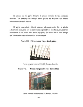 El
retenida
sustituirs
El
actualme
los mism
son tras
tamaño d
s. Sin em
se cada cie
polvo acu
ente se cue
mos en las
ladados dir
Fig
F
Figura
F
e los poro
bargo las
erto tiempo.
umulado d
enta con un
partes alta
rectamente
ura 148. F
Fuente: comp
149. F
Fuente: comp
37
os limitará
mangas s
deberá tra
n sistema d
as de los e
hacia la m
Filtros man
plejo industria
Filtros man
plejo industria
76
el tamaño
serán pieza
atarse ade
de aspiració
equipos y p
ezcladora.
nga vistos
l COINCO, M
ga del mo
l COINCO, M
o mínimo
as de des
ecuadament
ón de polvil
por medio d
desde aba
Masagua, Esc
lino de ma
Masagua, Esc
de las pa
sgaste que
te. En la
llos que su
de un filtro
ajo
uintla.
artillos
uintla.
artículas
e deben
planta
ccionan
manga
 