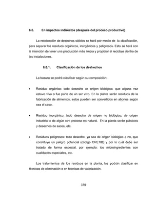 379
6.6. En impactos indirectos (después del proceso productivo)
La recolección de desechos sólidos se hará por medio de la clasificación,
para separar los residuos orgánicos, inorgánicos y peligrosos. Esto se hará con
la intención de tener una producción más limpia y propiciar el reciclaje dentro de
las instalaciones.
6.6.1. Clasificación de los deshechos
La basura se podrá clasificar según su composición:
 Residuo orgánico: todo desecho de origen biológico, que alguna vez
estuvo vivo o fue parte de un ser vivo, En la planta serán residuos de la
fabricación de alimentos, estos pueden ser convertidos en abonos según
sea el caso.
 Residuo inorgánico: todo desecho de origen no biológico, de origen
industrial o de algún otro proceso no natural. En la planta serán plásticos
y desechos de sacos, etc.
 Residuos peligrosos: todo desecho, ya sea de origen biológico o no, que
constituye un peligro potencial (código CRETIB) y por lo cual debe ser
tratado de forma especial, por ejemplo: los microingredientes con
cualidades especiales, etc.
Los tratamientos de los residuos en la planta, los podrán clasificar en
técnicas de eliminación o en técnicas de valorización.
 