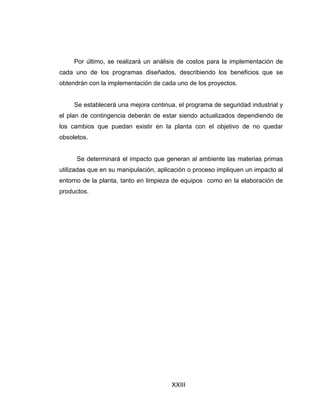 XXIII
Por último, se realizará un análisis de costos para la implementación de
cada uno de los programas diseñados, describiendo los beneficios que se
obtendrán con la implementación de cada uno de los proyectos.
Se establecerá una mejora continua, el programa de seguridad industrial y
el plan de contingencia deberán de estar siendo actualizados dependiendo de
los cambios que puedan existir en la planta con el objetivo de no quedar
obsoletos.
Se determinará el impacto que generan al ambiente las materias primas
utilizadas que en su manipulación, aplicación o proceso impliquen un impacto al
entorno de la planta, tanto en limpieza de equipos como en la elaboración de
productos.
 