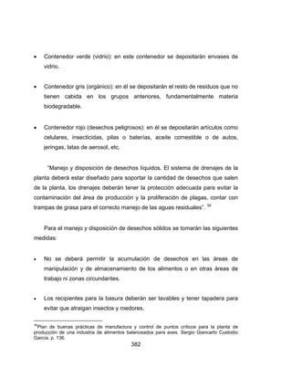 382
 Contenedor verde (vidrio): en este contenedor se depositarán envases de
vidrio.
 Contenedor gris (orgánico): en él se depositarán el resto de residuos que no
tienen cabida en los grupos anteriores, fundamentalmente materia
biodegradable.
 Contenedor rojo (desechos peligrosos): en él se depositarán artículos como
celulares, insecticidas, pilas o baterías, aceite comestible o de autos,
jeringas, latas de aerosol, etc.
“Manejo y disposición de desechos líquidos. El sistema de drenajes de la
planta deberá estar diseñado para soportar la cantidad de desechos que salen
de la planta, los drenajes deberán tener la protección adecuada para evitar la
contaminación del área de producción y la proliferación de plagas, contar con
trampas de grasa para el correcto manejo de las aguas residuales”. 34
Para el manejo y disposición de desechos sólidos se tomarán las siguientes
medidas:
 No se deberá permitir la acumulación de desechos en las áreas de
manipulación y de almacenamiento de los alimentos o en otras áreas de
trabajo ni zonas circundantes.
 Los recipientes para la basura deberán ser lavables y tener tapadera para
evitar que atraigan insectos y roedores.
34
Plan de buenas prácticas de manufactura y control de puntos críticos para la planta de
producción de una industria de alimentos balanceados para aves. Sergio Giancarlo Custodio
García. p. 136.
 