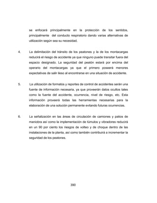 390
se enfocará principalmente en la protección de los sentidos,
principalmente del conducto respiratorio dando varias alternativas de
utilización según sea su necesidad.
4. La delimitación del tránsito de los peatones y la de los montacargas
reducirá el riesgo de accidente ya que ninguno puede transitar fuera del
espacio designado. La seguridad del peatón estará por encima del
operario del montacargas ya que el primero poseerá menores
expectativas de salir ileso al encontrarse en una situación de accidente.
5. La utilización de formatos y reportes de control de accidentes serán una
fuente de información necesaria, ya que proveerán datos ocultos tales
como la fuente del accidente, ocurrencia, nivel de riesgo, etc. Esta
información proveerá todas las herramientas necesarias para la
elaboración de una solución permanente evitando futuras ocurrencias.
6. La señalización en las áreas de circulación de camiones y patios de
maniobra así como la implementación de túmulos y vibradores reducirá
en un 90 por ciento los riesgos de volteo y de choque dentro de las
instalaciones de la planta, así como también contribuirá a incrementar la
seguridad de los peatones.
 