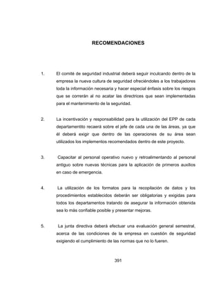 391
RECOMENDACIONES
1. El comité de seguridad industrial deberá seguir inculcando dentro de la
empresa la nueva cultura de seguridad ofreciéndoles a los trabajadores
toda la información necesaria y hacer especial énfasis sobre los riesgos
que se correrán al no acatar las directrices que sean implementadas
para el mantenimiento de la seguridad.
2. La incentivación y responsabilidad para la utilización del EPP de cada
departamentito recaerá sobre el jefe de cada una de las áreas, ya que
él deberá exigir que dentro de las operaciones de su área sean
utilizados los implementos recomendados dentro de este proyecto.
3. Capacitar al personal operativo nuevo y retroalimentando al personal
antiguo sobre nuevas técnicas para la aplicación de primeros auxilios
en caso de emergencia.
4. La utilización de los formatos para la recopilación de datos y los
procedimientos establecidos deberán ser obligatorias y exigidas para
todos los departamentos tratando de asegurar la información obtenida
sea lo más confiable posible y presentar mejoras.
5. La junta directiva deberá efectuar una evaluación general semestral,
acerca de las condiciones de la empresa en cuestión de seguridad
exigiendo el cumplimiento de las normas que no lo fueren.
 