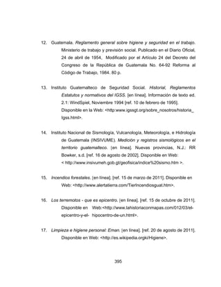 395
12. Guatemala. Reglamento general sobre higiene y seguridad en el trabajo.
Ministerio de trabajo y previsión social. Publicado en el Diario Oficial,
24 de abril de 1954, Modificado por el Artículo 24 del Decreto del
Congreso de la República de Guatemala No. 64-92 Reforma al
Código de Trabajo, 1984. 80 p.
13. Instituto Guatemalteco de Seguridad Social. Historial, Reglamentos
Estatutos y normativos del IGSS. [en línea]. Información de texto ed.
2.1: WindSpiel, Noviembre 1994 [ref. 10 de febrero de 1995].
Disponible en la Web: <http:www.igssgt.org/sobre_nosotros/historia_
Igss.html>.
14. Instituto Nacional de Sismología, Vulcanología, Meteorología, e Hidrología
de Guatemala (INSIVUME). Medición y registros sismológicos en el
territorio guatemalteco. [en línea]. Nuevas provincias, N.J.: RR
Bowker, s.d. [ref. 16 de agosto de 2002]. Disponible en Web:
< http://www.insivumeh.gob.gt/geofisica/indice%20sismo.htm >.
15. Incendios forestales. [en línea]. [ref. 15 de marzo de 2011]. Disponible en
Web: <http://www.alertatierra.com/TierIncendiosguat.htm>.
16. Los terremotos - que es epicentro. [en línea]. [ref. 15 de octubre de 2011].
Disponible en Web:<http://www.lahistoriaconmapas.com/012/03/el-
epicentro-y-el- hipocentro-de-un.html>.
17. Limpieza e higiene personal: Eman. [en línea]. [ref. 20 de agosto de 2011].
Disponible en Web: <http://es.wikipedia.orgki/Higiene>.
 
