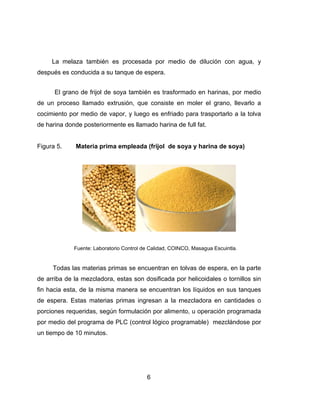 La
después
El
de un p
cocimien
de harin
Figura 5
To
de arriba
fin hacia
de espe
porcione
por med
un tiemp
melaza ta
s es conduc
grano de
proceso llam
nto por med
a donde po
5. Mate
Fuente
odas las ma
a de la mez
a esta, de l
era. Estas m
es requerida
dio del prog
po de 10 mi
ambién es
cida a su ta
frijol de so
mado extru
dio de vapo
osteriormen
eria prima e
e: Laboratorio
aterias prim
zcladora, e
a misma m
materias p
as, según f
grama de P
inutos.
6
procesada
anque de es
ya también
usión, que
or, y luego
nte es llama
empleada (
Control de C
mas se encu
estas son d
manera se e
rimas ingre
formulación
LC (contro
6
a por med
spera.
n es trasfor
consiste e
es enfriad
ado harina d
(frijol de s
Calidad, COIN
uentran en
dosificada p
encuentran
esan a la m
n por alime
l lógico pro
dio de dilu
rmado en h
en moler e
do para tras
de full fat.
soya y hari
NCO, Masagu
tolvas de e
por helicoid
n los líquido
mezcladora
nto, u oper
ogramable)
ción con a
harinas, po
l grano, lle
sportarlo a
ina de soy
ua Escuintla.
espera, en
ales o torn
os en sus t
a en cantid
ración prog
mezclánd
agua, y
or medio
evarlo a
la tolva
a)
la parte
nillos sin
tanques
dades o
gramada
dose por
 